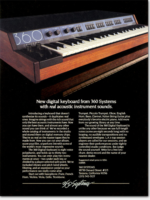 This is the first keyboard that played real sounds stored on computer chips. The 360 Systems Digital Keyboard was similar to a synthesizer, but rather than having electronically contrived 'synthesized' sounds, its sounds were sampled recordings of real instruments. Computer chip memory was then very expensive and this product carried a price tag of $3995. Precursers included the famous Mellotron which played sounds from internal recorded tapes. https://www.ericwrobbel.com/art/360keyboard.htm